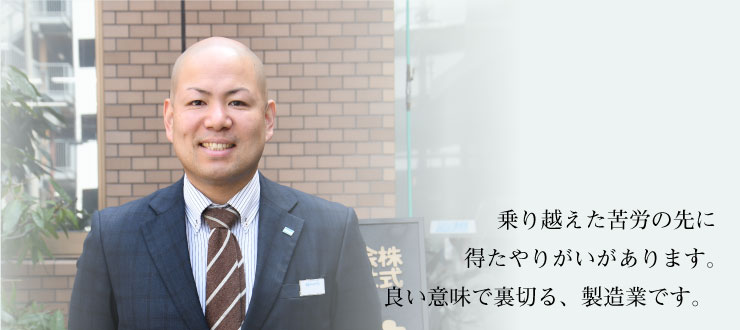 乗り越えた苦労の先に得たやりがいがあります。良い意味で裏切る、製造業です。